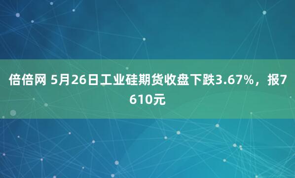 倍倍网 5月26日工业硅期货收盘下跌3.67%，报7610元