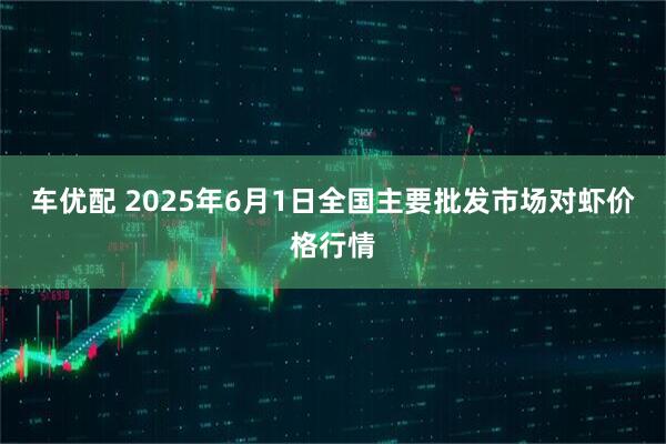 车优配 2025年6月1日全国主要批发市场对虾价格行情