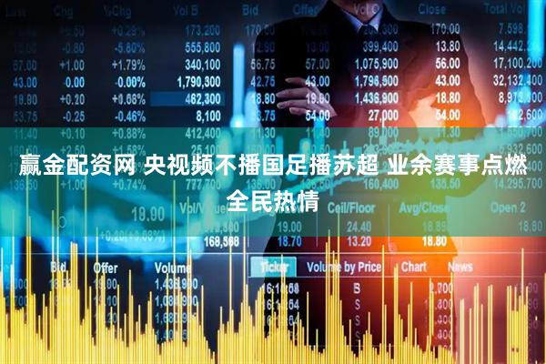赢金配资网 央视频不播国足播苏超 业余赛事点燃全民热情