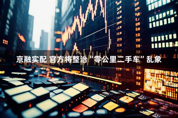 京融实配 官方将整治“零公里二手车”乱象