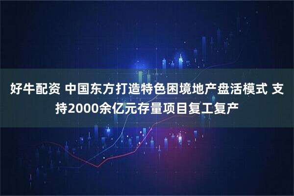 好牛配资 中国东方打造特色困境地产盘活模式 支持2000余亿元存量项目复工复产