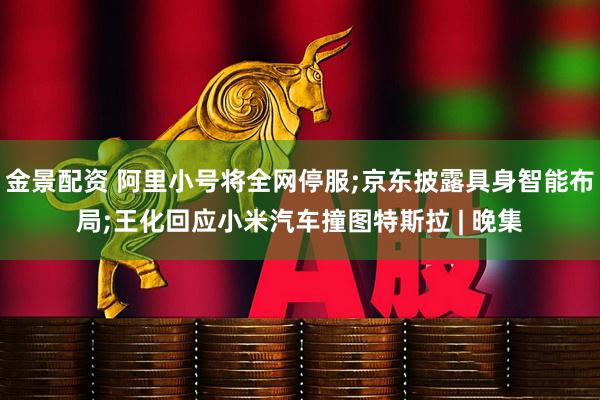 金景配资 阿里小号将全网停服;京东披露具身智能布局;王化回应小米汽车撞图特斯拉 | 晚集