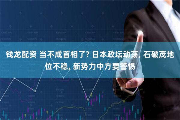 钱龙配资 当不成首相了? 日本政坛动荡, 石破茂地位不稳, 新势力中方要警惕