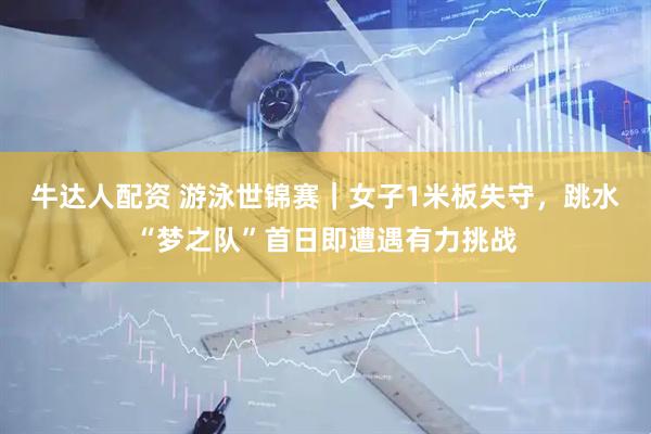 牛达人配资 游泳世锦赛｜女子1米板失守，跳水“梦之队”首日即遭遇有力挑战