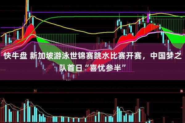 快牛盘 新加坡游泳世锦赛跳水比赛开赛，中国梦之队首日“喜忧参半”