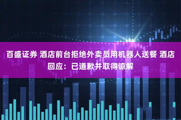 百盛证券 酒店前台拒绝外卖员用机器人送餐 酒店回应：已道歉并取得谅解