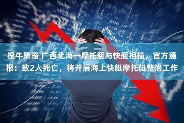 投牛策略 广西北海一摩托艇与快艇相撞，官方通报：致2人死亡，将开展海上快艇摩托艇整治工作