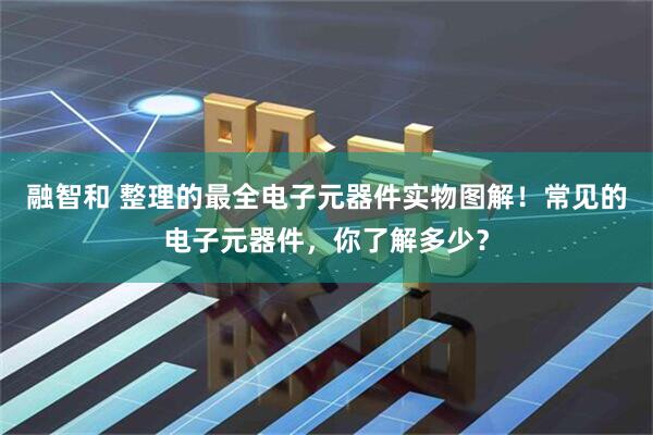 融智和 整理的最全电子元器件实物图解！常见的电子元器件，你了解多少？