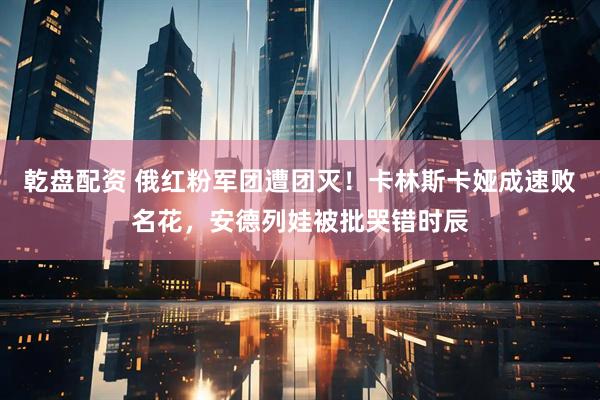 乾盘配资 俄红粉军团遭团灭！卡林斯卡娅成速败名花，安德列娃被批哭错时辰