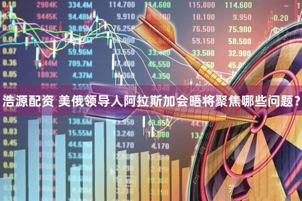 浩源配资 美俄领导人阿拉斯加会晤将聚焦哪些问题？