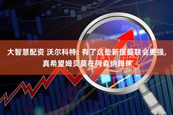 大智慧配资 沃尔科特: 有了这些新援曼联会更强, 真希望姆贝莫在阿森纳踢球