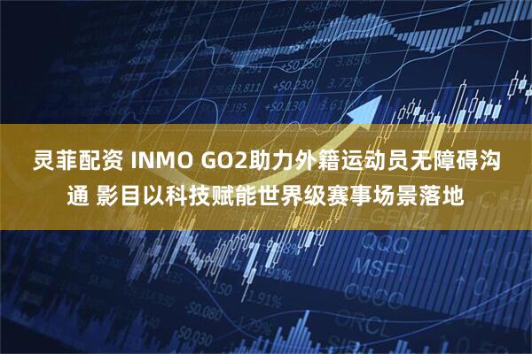 灵菲配资 INMO GO2助力外籍运动员无障碍沟通 影目以科技赋能世界级赛事场景落地