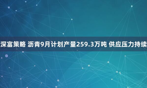 深富策略 沥青9月计划产量259.3万吨 供应压力持续