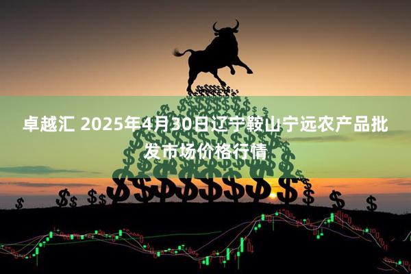 卓越汇 2025年4月30日辽宁鞍山宁远农产品批发市场价格行情