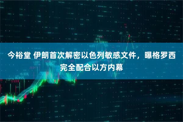 今裕堂 伊朗首次解密以色列敏感文件，曝格罗西完全配合以方内幕