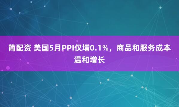 简配资 美国5月PPI仅增0.1%，商品和服务成本温和增长