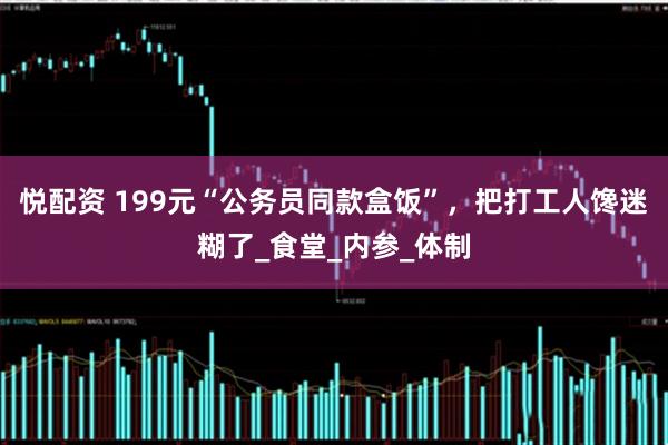 悦配资 199元“公务员同款盒饭”，把打工人馋迷糊了_食堂_内参_体制