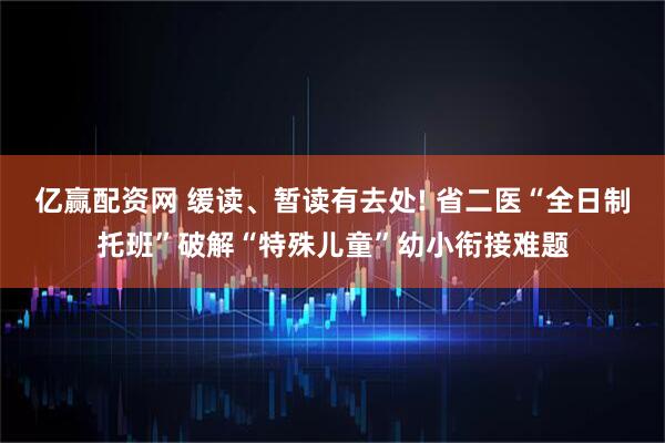 亿赢配资网 缓读、暂读有去处! 省二医“全日制托班”破解“特殊儿童”幼小衔接难题