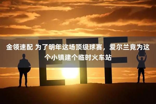 金领速配 为了明年这场顶级球赛，爱尔兰竟为这个小镇建个临时火车站