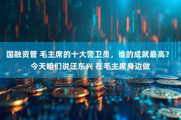 国融资管 毛主席的十大警卫员，谁的成就最高？ 今天咱们说汪东兴 在毛主席身边做