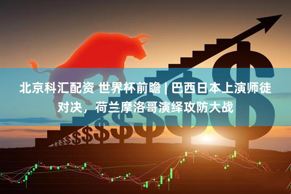 北京科汇配资 世界杯前瞻 | 巴西日本上演师徒对决，荷兰摩洛哥演绎攻防大战